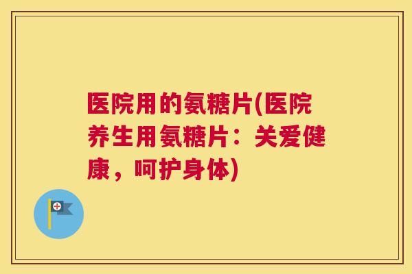 医院用的氨糖片(医院养生用氨糖片：关爱健康，呵护身体)