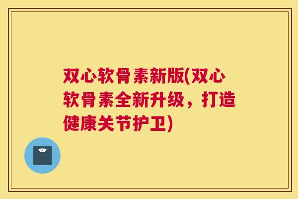 双心软骨素新版(双心软骨素全新升级，打造健康关节护卫)
