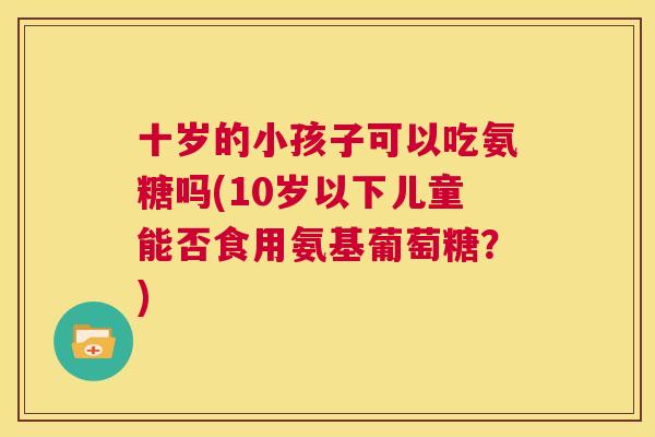 十岁的小孩子可以吃氨糖吗(10岁以下儿童能否食用氨基葡萄糖?)