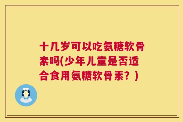 十几岁可以吃氨糖软骨素吗(少年儿童是否适合食用氨糖软骨素?)