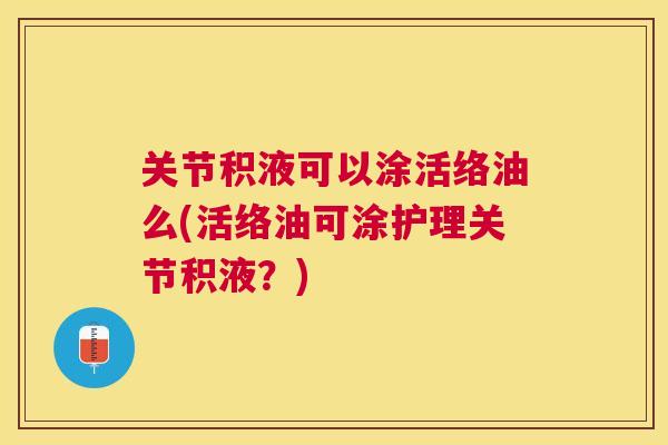 关节积液可以涂活络油么(活络油可涂护理关节积液?)