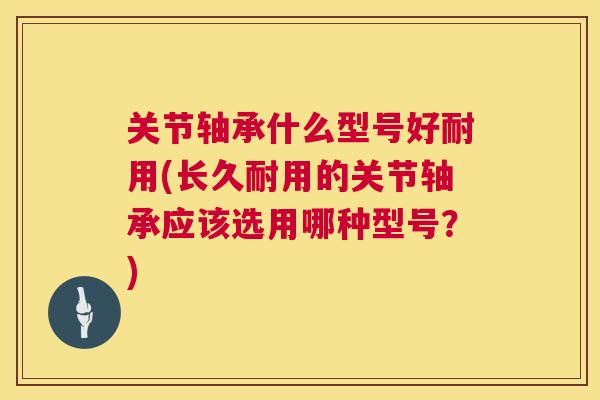 关节轴承什么型号好耐用(长久耐用的关节轴承应该选用哪种型号？)