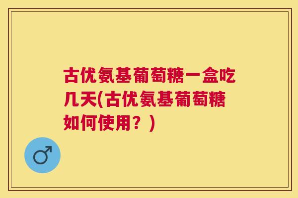古优氨基葡萄糖一盒吃几天(古优氨基葡萄糖如何使用?)