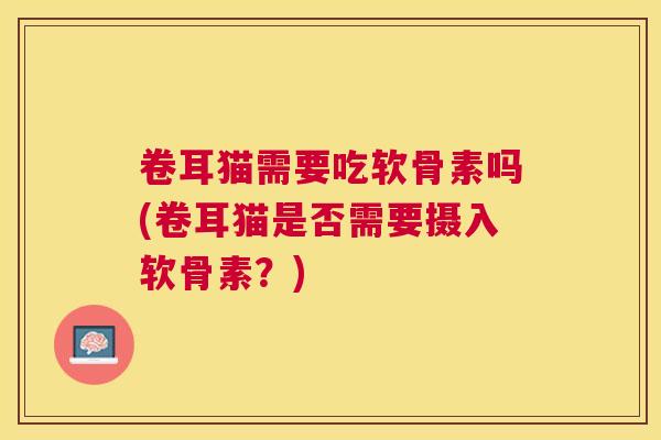卷耳猫需要吃软骨素吗(卷耳猫是否需要摄入软骨素?)