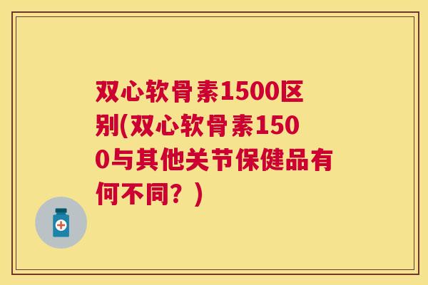 双心软骨素1500区别(双心软骨素1500与其他关节保健品有何不同?)