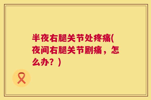 半夜右腿关节处疼痛(夜间右腿关节剧痛,怎么办?)