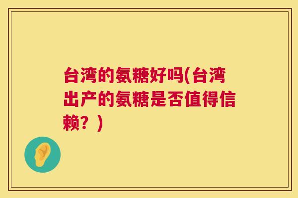 台湾的氨糖好吗(台湾出产的氨糖是否值得信赖?)