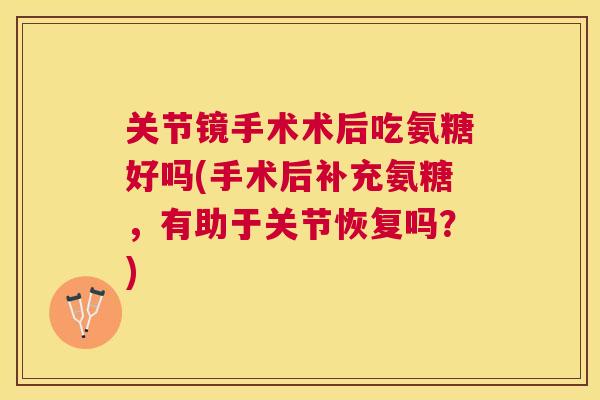 关节镜手术术后吃氨糖好吗(手术后补充氨糖,有助于关节恢复吗?)