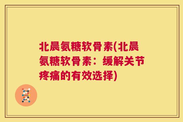北晨氨糖软骨素(北晨氨糖软骨素:缓解关节疼痛的有效选择)