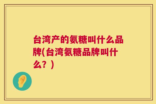 台湾产的氨糖叫什么品牌(台湾氨糖品牌叫什么?) 台湾产的氨糖叫什么品牌(台湾氨糖品牌叫什么?)