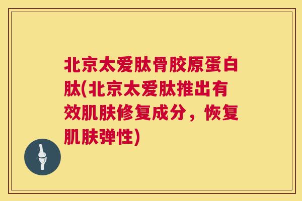 北京太爱肽骨胶原蛋白肽(北京太爱肽推出有效肌肤修复成分,恢复肌肤弹性)