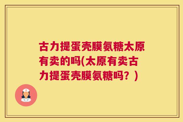 古力提蛋壳膜氨糖太原有卖的吗(太原有卖古力提蛋壳膜氨糖吗?)