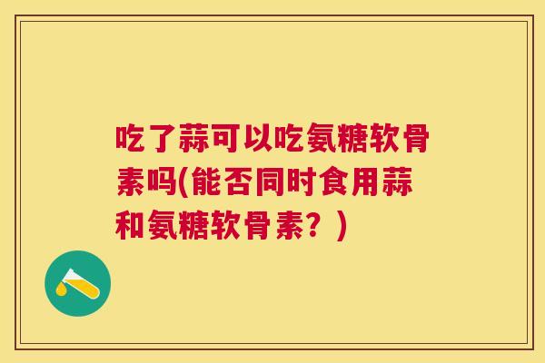 吃了蒜可以吃氨糖软骨素吗(能否同时食用蒜和氨糖软骨素?)