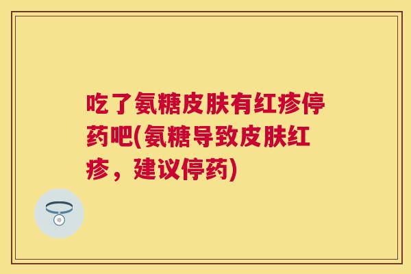 吃了氨糖皮肤有红疹停药吧(氨糖导致皮肤红疹,建议停药)
