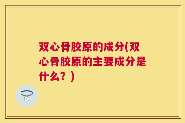 双心骨胶原的成分(双心骨胶原的主要成分是什么?) 双心骨胶原的成分(双心骨胶原的主要成分是什么?)