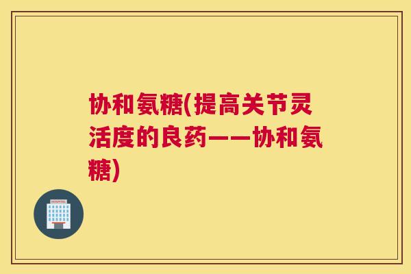 协和氨糖(提高关节灵活度的良药——协和氨糖) 协和氨糖(提高关节灵活度的良药——协和氨糖)