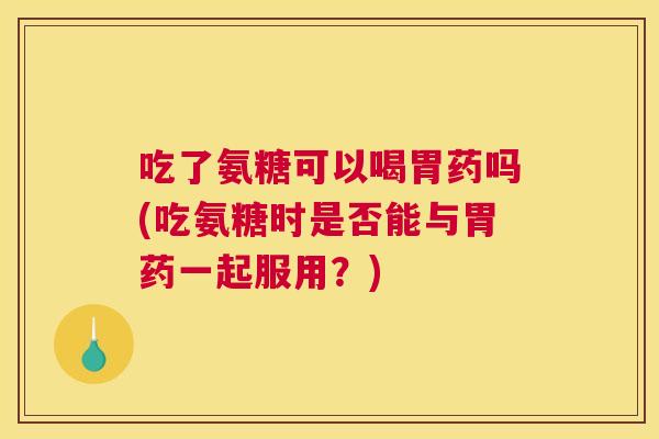吃了氨糖可以喝胃药吗(吃氨糖时是否能与胃药一起服用?)