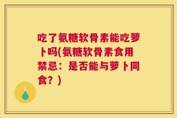 吃了氨糖软骨素能吃萝卜吗(氨糖软骨素食用禁忌:是否能与萝卜同食?)