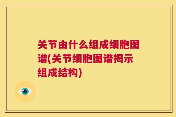关节由什么组成细胞图谱(关节细胞图谱揭示组成结构)
