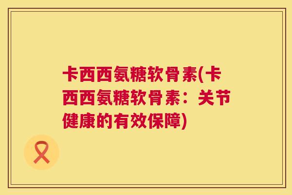 卡西西氨糖软骨素(卡西西氨糖软骨素：关节健康的有效保障)