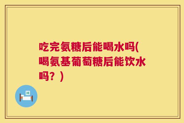 吃完氨糖后能喝水吗(喝氨基葡萄糖后能饮水吗?) 吃完氨糖后能喝水吗(喝氨基葡萄糖后能饮水吗?)