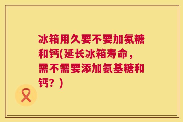 冰箱用久要不要加氨糖和钙(延长冰箱寿命,需不需要添加氨基糖和钙?)