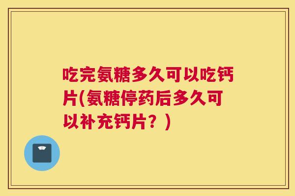 吃完氨糖多久可以吃钙片(氨糖停药后多久可以补充钙片？)