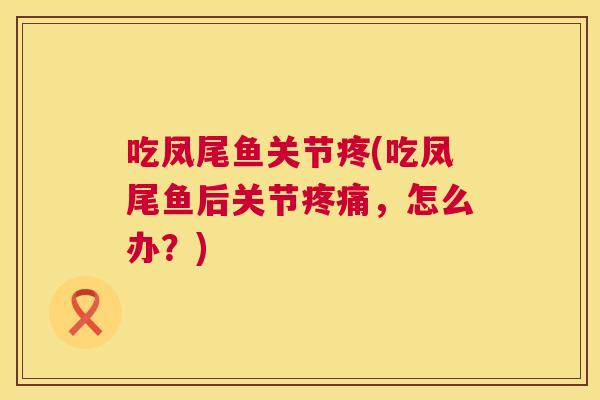 吃凤尾鱼关节疼(吃凤尾鱼后关节疼痛,怎么办?)