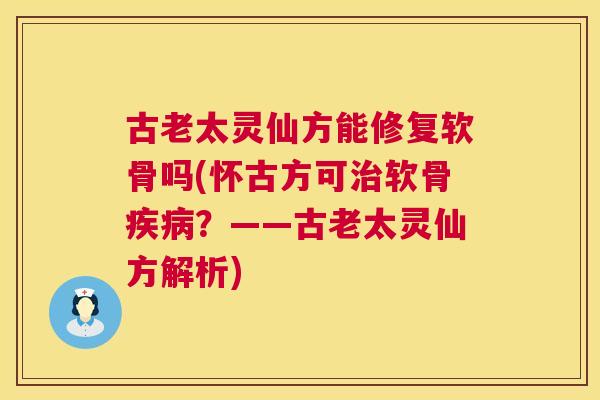 古老太灵仙方能修复软骨吗(怀古方可治软骨疾病？——古老太灵仙方解析)