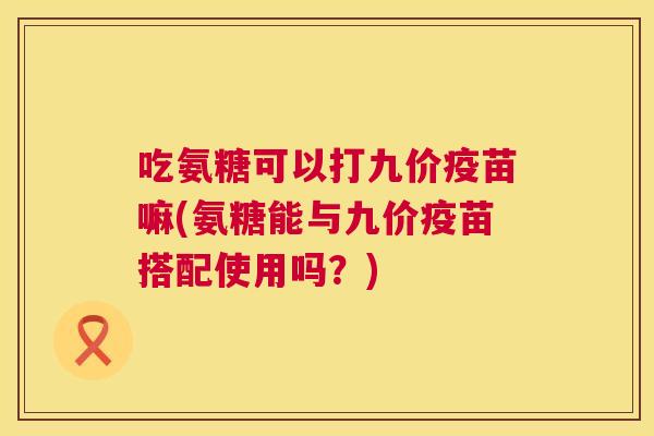 吃氨糖可以打九价疫苗嘛(氨糖能与九价疫苗搭配使用吗?)