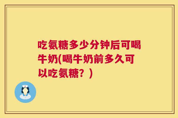 吃氨糖多少分钟后可喝牛奶(喝牛奶前多久可以吃氨糖?)