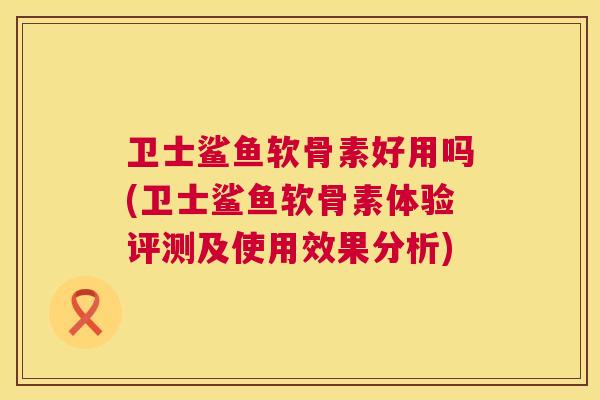 卫士鲨鱼软骨素好用吗(卫士鲨鱼软骨素体验评测及使用效果分析)