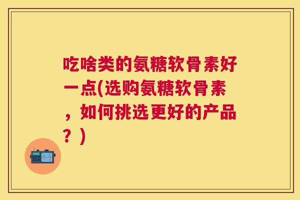 吃啥类的氨糖软骨素好一点(选购氨糖软骨素,如何挑选更好的产品?)