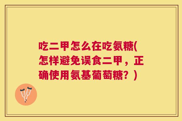 吃二甲怎么在吃氨糖(怎样避免误食二甲，正确使用氨基葡萄糖？)