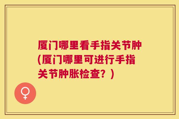 厦门哪里看手指关节肿(厦门哪里可进行手指关节肿胀检查？)