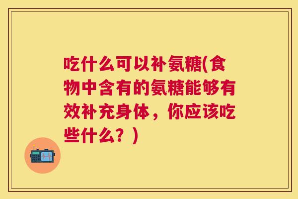 吃什么可以补氨糖(食物中含有的氨糖能够有效补充身体，你应该吃些什么？)