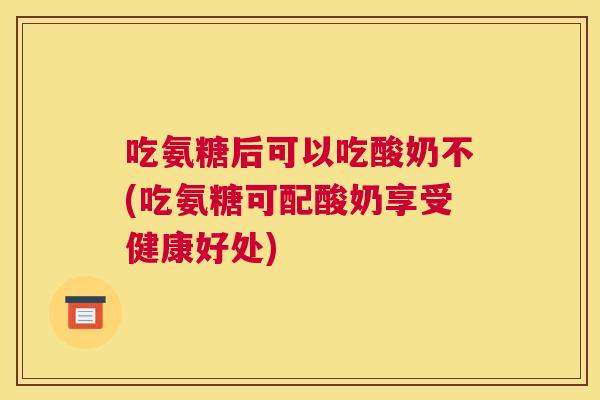 吃氨糖后可以吃酸奶不(吃氨糖可配酸奶享受健康好处)
