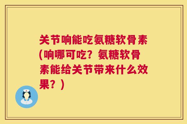 关节响能吃氨糖软骨素(响哪可吃?氨糖软骨素能给关节带来什么效果?)
