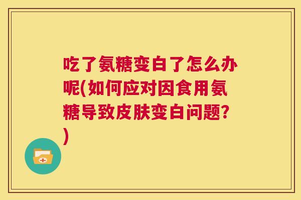 吃了氨糖变白了怎么办呢(如何应对因食用氨糖导致皮肤变白问题?)