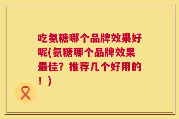 吃氨糖哪个品牌效果好呢(氨糖哪个品牌效果最佳?推荐几个好用的!)
