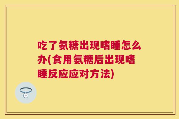 吃了氨糖出现嗜睡怎么办(食用氨糖后出现嗜睡反应应对方法) 吃了氨糖出现嗜睡怎么办(食用氨糖后出现嗜睡反应应对方法)