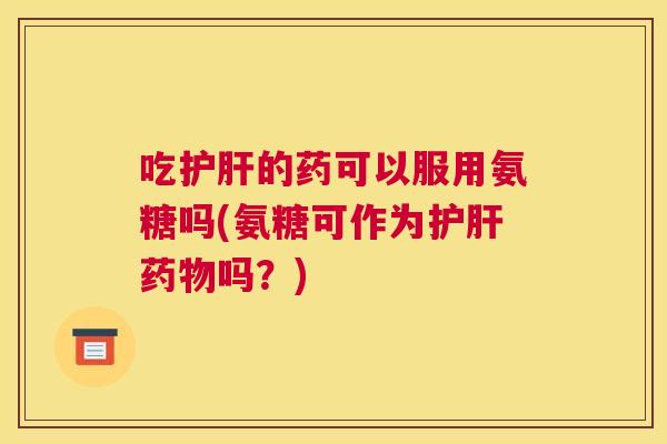 吃护肝的药可以服用氨糖吗(氨糖可作为护肝药物吗？)