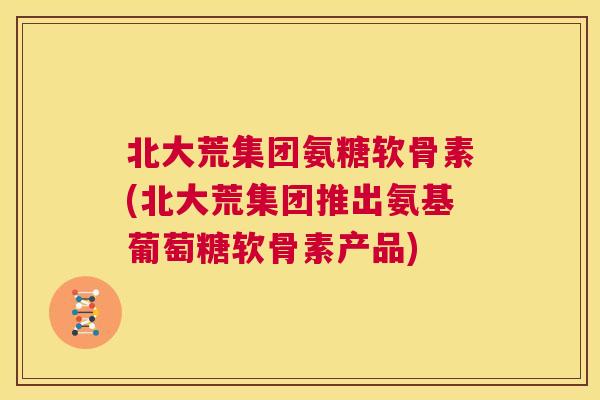 北大荒集团氨糖软骨素(北大荒集团推出氨基葡萄糖软骨素产品)