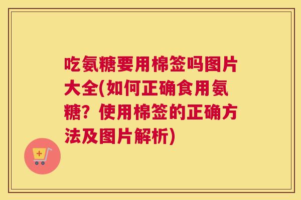 吃氨糖要用棉签吗图片大全(如何正确食用氨糖?使用棉签的正确方法及图片解析)