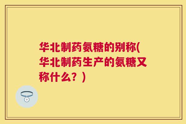华北制药氨糖的别称(华北制药生产的氨糖又称什么?) 华北制药氨糖的别称(华北制药生产的氨糖又称什么?)
