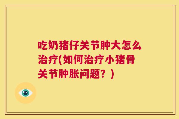 吃奶猪仔关节肿大怎么治疗(如何治疗小猪骨关节肿胀问题?)