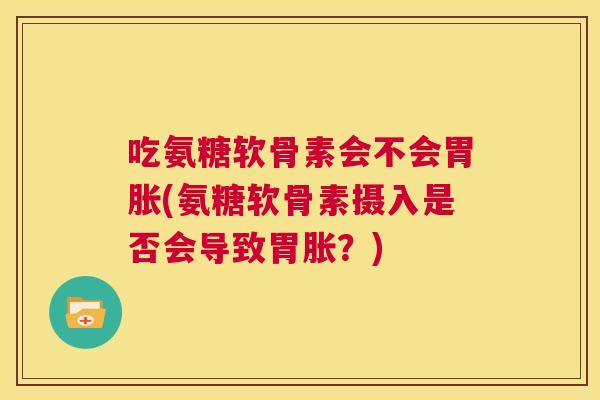 吃氨糖软骨素会不会胃胀(氨糖软骨素摄入是否会导致胃胀?)