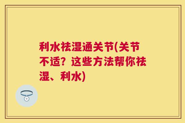 利水祛湿通关节(关节不适?这些方法帮你祛湿、利水)