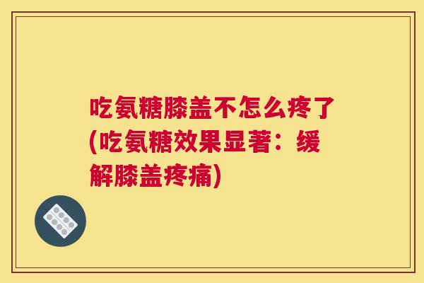 吃氨糖膝盖不怎么疼了(吃氨糖效果显著：缓解膝盖疼痛)