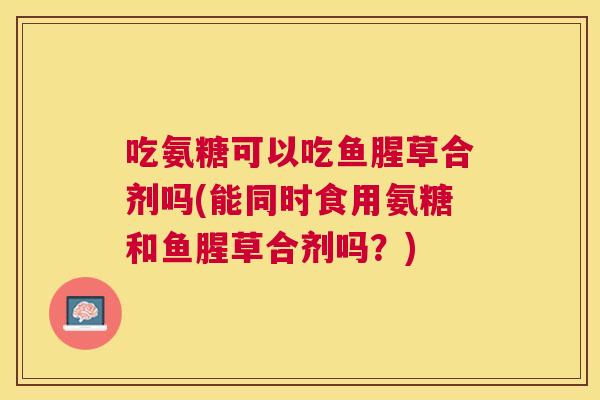 吃氨糖可以吃鱼腥草合剂吗(能同时食用氨糖和鱼腥草合剂吗?)